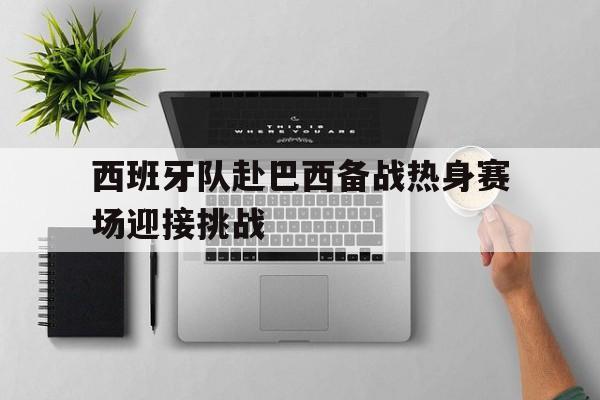 西班牙队赴巴西备战热身赛场迎接挑战