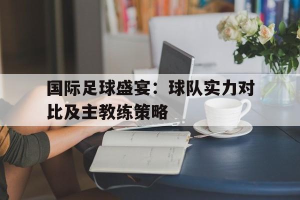 国际足球盛宴：球队实力对比及主教练策略的简单介绍