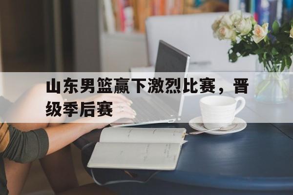 山东男篮赢下激烈比赛，晋级季后赛