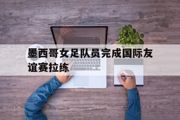 墨西哥女足队员完成国际友谊赛拉练