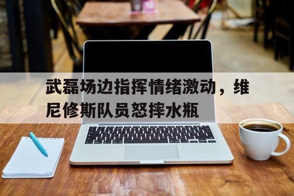 武磊场边指挥情绪激动，维尼修斯队员怒摔水瓶