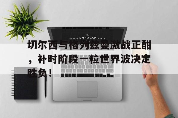 切尔西与格列兹曼激战正酣，补时阶段一粒世界波决定胜负！
