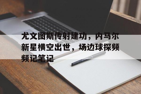 尤文图斯传射建功，内马尔新星横空出世，场边球探频频记笔记尤文图斯图布冯